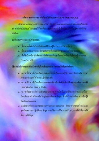 แฟ้มสะสมผลงานของนักเรียนนักศึกษา (STUDENT PORTFOLIO)
แฟ้มสะสมผลงานของนักเรียนนักศึกษา คือ การรวบรวมผลงานและบันทึกความก้าวหน้า
ของนักเรียนนักศึกษา โดยบรรจุไว้ในแฟ้มสะสมผลงาน ทั้งนี้เพื่อพัฒนาการเรียนรู้ของนักเรียน
นักศึกษา
จุดประสงค์ของการรวบรวมผลงาน
๑. เพื่อแสดงสิ่งที่นักเรียนนักศึกษาได้เรียนรู้ในช่วงระยะเวลาหนึ่ง ๆ
๒. เพื่อแสดงกระบวนการหรือพฤติกรรมที่เกิดจากความพยายามที่กระทาลงไป
๓. เพื่อใช้เป็นเครื่องมือพิจารณาตัดสินความก้าวหน้าของนักเรียนนักศึกษาเป็นรายภาค
เรียนหรือรายปี
วิธีการคัดเลือกผลงานที่จะนามาเก็บในแฟ้มสะสมผลงานของนักเรียนนักศึกษา
๑. ผลงานที่นามาเก็บในแฟ้มสะสมผลงานควรเป็นผลงานที่ได้จากการนาความรู้มาบูรณา
การและประยุกต์ใช้ในการปฏิบัติงานจริง
๒. ผลงานที่นามาเก็บในแฟ้มสะสมผลงานต้องเป็นสิ่งที่จัดเก็บได้ เช่น งานเขียน แผ่นซีดี
เทปบันทึกเสียง ภาพถ่าย เป็นต้น
๓. ผลงานที่จะนามาเก็บในแฟ้มสะสมผลงาน ควรเป็นชิ้นงานที่ดีที่สุด ครอบคลุมเนื้อหา
วัตถุประสงค์รายวิชาหรือวัตถุประสงค์ของหลักสูตร ซึ่งนักเรียนนักศึกษาควรเป็นผู้ที่
คัดเลือกด้วยตนเอง
๔. นักเรียนนักศึกษาควรตรวจสอบความสามารถของตนเอง โดยการวิเคราะห์จุดเด่นและ
จุดด้อยของการปฏิบัติงาน ปัญหาและวิธีการแก้ไข การปรับปรุงงานให้ดีขึ้นจนได้
ชิ้นงานที่ดีที่สุด
 
