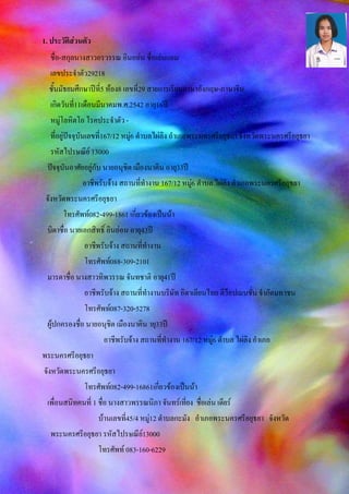 1. ประวัติส่วนตัว
ชื่อ-สกุลนางสาวอรวรรณ อินออ่น ชื่อเล่นแอม
เลขประจาตัว29218
ชั้นมัธยมศึกษาปีที่5 ห้อง8 เลขที่29 สายการเรียนภาษาอังกฤษ-ภาษาจีน
เกิดวันที่11เดือนมีนาคมพ.ศ.2542 อายุ16ปี
หมู่โลหิตโอ โรคประจาตัว -
ที่อยู่ปัจจุบันเลขที่167/12 หมู่6 ตาบลไผ่ลิง อาเภอพระนครศรีอยุธยา จังหวัดพระนครศรีอยุธยา
รหัสไปรษณีย์ 13000
ปัจจุบันอาศัยอยู่กับ นายอนุชิต เมืองนาคิน อายุ33ปี
อาชีพรับจ้าง สถานที่ทางาน 167/12 หมู่6 ตาบล ไผ่ลิง อาเภอพระนครศรีอยุธยา
จังหวัดพระนครศรีอยุธยา
โทรศัพท์082-499-1861 เกี่ยวข้องเป็นน้า
บิดาชื่อ นายเอกสิทธิ์ อินอ่อน อายุ43ปี
อาชีพรับจ้าง สถานที่ทางาน
โทรศัพท์088-309-2101
มารดาชื่อ นางสาวทิพวรรณ จันทชาติ อายุ41ปี
อาชีพรับจ้าง สถานที่ทางานบริษัท อิตาเลียนไทย ดีว็อปเมนชั่น จากัดมหาชน
โทรศัพท์087-320-5278
ผู้ปกครองชื่อ นายอนุชิต เมืองนาคิน ายุ33ปี
อาชีพรับจ้าง สถานที่ทางาน 167/12 หมู่6 ตาบล ไผ่ลิง อาเภอ
พระนครศรีอยุธยา
จังหวัดพระนครศรีอยุธยา
โทรศัพท์082-499-16861เกี่ยวข้องเป็นน้า
เพื่อนสนิทคนที่ 1 ชื่อ นางสาวพรรณนิภา จันทร์เที่ยง ชื่อเล่น เดียร์
บ้านเลขที่45/4 หมู่12 ตาบลกะมัง อาเภอพระนครศรีอยุธยา จังหวัด
พระนครศรีอยุธยา รหัสไปรษณีย์13000
โทรศัพท์ 083-160-6229
 