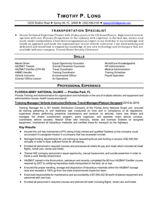 TIMOTHY P. LONG
12233 Shafton Road  Spring Hill, FL 34608  (352) 556-2105  tplong12233@gmail.com
T RANSPO RT AT IO N SPECIALIST
 Senior Technical Supervisor/Trainer with 25 plus years in the US ArmedForces. Experienced vehicle
operator with over 20 years of experience in the industry with expertise in flat bed, box, tanker and
multi-trailer combinations. I have been recognizedas an expert in my field due to my knowledge and
hands on approach and made the organizations’ senior vehicle instructor. I am hard working and
dedicated and would look to expand my knowledge of any new technology and techniques that are
available with your company. Current Secret Security Clearance
SKILLS
Master Driver
HAZMAT Trained
HAZMAT Certifier (CFR 49)
AMMO Handler
Vehicle Instructor
Contract Officer Liaison
Equal Opportunity Counselor
Suicide Prevention Counselor
Travel Coordinator
Training Coordinator
Environmental Officer
Air Operations
Word/Excel Knowledgeable
HR Administration
Medical Administration
Training Scheduler
Payroll Specialist
PROFESSIONAL EXPERIENCE
FLORIDAARMY NATIONAL GUARD — Pinellas Park, FL
Provide Training and Administration for organization and individuals in the use of multiple vehicles and equipment and
administration issues, health issues and payroll
Training Manager/ Vehicle Instructor/Defense Travel Manager/Platoon Sergeant 2010 to 2015
Training Manager for a 161 Soldier Distribution Company of the Florida Army National Guard unit; ensured
all training pertaining to unit readiness was conducted on time and in compliance of all regulations;
supervises drivers performing preventive maintenance and services on vehicles; trains new drivers and
manages the drivers sustainment program; plans organizes, and operates motor vehicle convoys;
coordinates vehicle recovery; Master Driver who instructs, testes and licenses Soldiers on assigned
equipment; maintained all hazardous materials and certified those for transport on the highways
Key Results:
 Insured the unit has maintained a 97% rating of fully trained and qualified Soldiers so the company could
accomplish it’s assigned mission in a company that has excessive turnover.
 Managed funding requirements for unit training by requesting fiscal year funding in excess of $2,000,000
annually in order to have sufficient funds for all training.
 Enrolled all personnel in required courses and processed all orders for pay and travel which included all travel
flights, rental cars, taxies and hotels.
 Trained 400 company personnel in equal opportunity, sexual harassment, and suicide prevention in order to
foster a work friendly environment.
 HAZMAT trained in the Ammunition, petroleum and recently completed the 80-hour HAZMAT Certifier course
required by DOT to certifying hazardous loads transported on the land, air or sea.
 Ensured the proper handling, storage and disposition of hazardous materials within the HAZMAT storage
area and received a 100% go from the state environmental inspection team.
 Exercised responsibility for maintenance and accountability of $7,059,422.00 worth of platoon equipment and
personnel with zero loss
 Enrolled all personnel in required courses and planned all travel including flights, rental cars and hotels
 