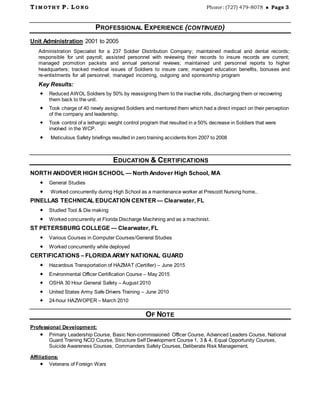 T I M OTH Y P. L O N G Phone: (727) 479-8078  Page 3
PROFESSIONAL EXPERIENCE (CONTINUED)
Unit Administration 2001 to 2005
Administration Specialist for a 237 Soldier Distribution Company; maintained medical and dental records;
responsible for unit payroll; assisted personnel with reviewing their records to insure records are current;
managed promotion packets and annual personal reviews; maintained unit personnel reports to higher
headquarters; tracked medical issues of Soldiers to insure care; managed education benefits, bonuses and
re-enlistments for all personnel; managed incoming, outgoing and sponsorship program
Key Results:
 Reduced AWOL Soldiers by 50% by reassigning them to the inactive rolls, discharging them or recovering
them back to the unit.
 Took charge of 40 newly assigned Soldiers and mentored them which had a direct impact on their perception
of the company and leadership.
 Took control of a lethargic weight control program that resulted in a 50% decrease in Soldiers that were
involved in the WCP.
 Meticulous Safety briefings resulted in zero training accidents from 2007 to 2008
EDUCATION & CERTIFICATIONS
NORTH ANDOVER HIGH SCHOOL — North Andover High School, MA
 General Studies
 Worked concurrently during High School as a maintenance worker at Prescott Nursing home..
PINELLAS TECHNICAL EDUCATION CENTER — Clearwater, FL
 Studied Tool & Die making
 Worked concurrently at Florida Discharge Machining and as a machinist.
ST PETERSBURG COLLEGE — Clearwater, FL
 Various Courses in Computer Courses/General Studies
 Worked concurrently while deployed
CERTIFICATIONS – FLORIDAARMY NATIONAL GUARD
 Hazardous Transportation of HAZMAT (Certifier) – June 2015
 Environmental Officer Certification Course – May 2015
 OSHA 30 Hour General Safety – August 2010
 United States Army Safe Drivers Training – June 2010
 24-hour HAZWOPER – March 2010
OF NOTE
Professional Development:
 Primary Leadership Course, Basic Non-commissioned Officer Course, Advanced Leaders Course, National
Guard Training NCO Course, Structure Self Development Course 1, 3 & 4, Equal Opportunity Courses,
Suicide Awareness Courses, Commanders Safety Courses, Deliberate Risk Management,
Affiliations:
 Veterans of Foreign Wars
 