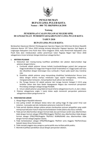 PENGUMUMAN
BUPATI LIMA PULUH KOTA
Nomor : 800/ 752 /BKPSDM-LK/2018
Tentang
PENERIMAAN CALON PEGAWAI NEGERI SIPIL
DI LINGKUNGAN PEMERINTAH KABUPATEN LIMA PULUH KOTA
TAHUN 2018
BUPATI LIMA PULUH KOTA
Berdasarkan Keputusan Menteri Pendayagunaan Aparatur Negara dan Reformasi Birokrasi Republik
Indonesia Nomor 197 Tahun 2018 tentang tentang Kebutuhan Pegawai Aparatur Sipil Negara di
Lingkungan Kabupaten Lima Puluh Kota Tahun Anggaran 2018, maka Pemerintah Kabupaten Lima
Puluh Kota akan melaksanakan seleksi penerimaan Calon Pegawai Negeri Sipil Tahun 2018
sebagaimana rincian terlampir dengan ketentuan sebagai berikut :
I. KRITERIA PELAMAR
1. Kebutuhan dari masing-masing kualifikasi pendidikan dan jabatan diperuntukkan bagi
pelamar dengan kriteria :
a. Cumlaude adalah pelamar lulusan terbaik (cumlaude/dengan pujian) dari perguruan
tinggi terakreditasi A/ Unggul dan Program Studi Terakreditasi A / Unggul pada saat lulus
dan dibuktikan dengan keterangan lulus cumlaude / Pujian pada ijazah atau transkrip
nilai
b. Disabilitas adalah pelamar yang menyandang disabilitas/ berkebutuhan khusus tuna
daksa dengan kriteria mampu melakukan tugas seperti menganalisa, memeriksa,
mengoperasikan komputer, menyampaikan buah pikiran dan berdiskusi.
c. Eks Tenaga Honorer K2 adalah pelamar dari tenaga honorer Kategori II (K-II) yang
terdaftar dalam data base Badan Kepegawaian Negara dan memenuhi persyaratan
Perundang-undangan sebagai tenaga Pendidik.
d. Umum adalah pelamar yang tidak termasuk kriteria sebagaimana huruf a, b, dan c diatas
2. Pelamar sebagaimana angka 1 (satu) diatas wajib memenuhi persyaratan pelamaran
sebagaimana dalam pengumuman ini
II. PERSYARATAN UMUM
1. Warga Negara Republik Indonesia
2. Usia paling rendah 18 (delapan belas) tahun dan paling tinggi 35 (tiga puluh lima) saat
melamar; (usia pada saat ybs melakukan pelamaran maksimal 35 tahun)
3. Tidak pernah dipidana dengan pidana penjara berdasarkan putusan pengadilan yang sudah
mempunyai kekuatan hukum tetap karenamelakukan tindak pidana atau kasus narkoba;
4. Tidak pernah diberhentikan dengan hormat tidak atas permintaan sendiri atau diberhentikan
tidak dengan hormat sebagai CPNS//PNS/Anggota TNI/Polri atau diberhentikan tidak dengan
hormat sebagai CPNS//PNS/Anggota TNI/Polri/ BUMN/BUMD atau diberhentikan tidak
dengan hormat sebagai pegawai swasta;
5. Tidak berkedudukan sebagai CPNS/PNS/Anggota TNI/Polri serta Anggota TNI/Polri/Siswa
Sekolah Ikatan Dinas Pemerintah;
6. Tidak menjadi anggota atau pengurus partai politik atau terlibat politik praktis;
7. Memiliki kualifikasi pendidikan sesuai dengan persyaratan Jabatan;
 