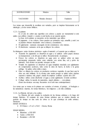 3
SUSTRAYENDO Madera Talla
VACIANDO Metales (bronce) Fundición
Los temas que desarrolla la escultura son variados, pero se inspiran básicamente en la
mitología y en los textos bíblicos.
1.2.3.- La pintura
Es el arte de cubrir una superficie con colores y puede ser monumental si está
unida a un edificio (mural) o exenta si está hecha en un soporte aparte.
La base de la pintura se encuentra en los materiales que utiliza:
 El pigmento o los colores. Estos pueden ser primarios: rojo, amarillo y azul ( no
se pueden obtener mezclando otros colores) y secundarios.
 El aglutinante: sustancia encargada de dar consistencia a los mismos.
 El disolvente: sustancia en la que se diluyen los colores
Se distinguen varias técnicas pictóricas según el material y el soporte que se utilicen:
 Acuarela: los pigmentos se disuelven en agua y se aplican sobre papel; destaca
su transparencia y de ahí que se utilice frecuentemente en paisajes.
 Fresco: los colores se disuelven en agua pero se aplicar sobre un muro
previamente preparado (debe estar enlucido con arena fina, cal y polvo de
mármol). Esta técnica no permite retoques en frío.
 Temple: los pigmentos se disuelven en agua templada mezclada con aglutinantes
de componentes aceitosos, tales como la clara de huevo, la leche o la goma
arábiga. Se aplica sobre tabla o muro.
 Oleo: se diluyen los colores en productos aceitosos vegetales, lo que hace que la
obra sea más brillante. Es la técnica más usada porque se aplica sobre muchos
soportes ( madera, tela, papel , metal) Se empieza a utilizar a partir del s.XV
 Acrílica: utiliza como disolvente el agua y como aglutinante el ácido acroléico
 Collage: utiliza la mezcla de materiales, papel, plástico…, con pintura
(Estas dos técnicas son muy frecuentes en el arte mas contemporáneo)
Los temas que se tratan en la pintura son variados: el retrato, el paisaje , el bodegón o
las naturalezas muertas, los temas históricos, los religiosos y la vida cotidiana.
1.2.4.- La Historia del arte y los estilos:
La Historia del arte estudia la evolución de las formas artísticas a lo largo del
tiempo histórico. El conjunto de estas formas artísticas que se repiten durante un
periodo de tiempo en una serie de obras es lo que constituye un estilo artístico.
Destacan:
EDAD ANTIGUA
 El Clásico: s.V a.C-s.Vd.C : Grecia, Roma
EDAD MEDIA
 Bizantino: s.VII-XIV
 Árabe: s.VIII-XVI
 Románico: s.XI-XII
 