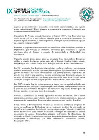 questões que assombravam os arquivistas: como manter a autenticidade de uma registro
criado eletronicamente? Como assegurar a conservação e o acesso ao documento sem
comprometer essa autenticidade?

O propósito do Projeto, segundo Guimarães e Tognoli (2007), ―era desenvolver um
conhecimento teórico e metodológico essencial para a preservação permanente de
registros digitais autênticos, e formular políticas, estratégias e padrões modelos capazes
de assegurar essa preservação‖.

Para tanto, o projeto contou com conceitos e métodos de várias disciplinas, entre elas a
Diplomática, que forneceu os elementos necessários para caracterizar o registro
eletrônico, além de fornecer o conceito de autenticidade e fidedignidade dos
documentos.

O projeto também contou com o apoio de um grupo de co-pesquisadores dos setores
público e privado de diversos países, entre eles o Canadá, Estados Unidos, Irlanda,
Hong Kong, China, Suécia, França, Itália, Portugal, Austrália, Reino Unido e Holanda.

Em 2001 a primeira fase do projeto foi concluída e produziu exigências e métodos para
a criação, manutenção, seleção, e preservação dos registros digitais autênticos, a maioria
gerados no curso de atividades administrativas. Em 2002 teve início a segunda fase do
projeto cujo objetivo era garantir as mesmas exigências para documentos criados no
curso de atividades artísticas, científicas e governamentais, tendo apoio de mais países
como, por exemplo, o Caribe e alguns países da América Latina, entre eles o Brasil.

Em 2007 a terceira fase do projeto começou e busca, com os resultados obtidos nas
primeiras duas fases, divulgar e colocar em prática os métodos e exigências encontrados
e aplicá-los aos documentos de arquivos em instituições de pequeno e médio porte de
forma a garantir a preservação e uso da informação.

Contudo, a contribuição do método diplomático revisado por Duranti, não se limita
apenas aos documentos arquivísticos e eletrônicos. Seus estudos garantem que qualquer
documentação, independente do suporte, gênero e natureza, seja passível de análise.

Nesse sentido, a Biblioteconomia e Ciência da Informação também se apropriam do
aporte metodológico da Diplomática para o tratamento temático da informação na
identificação de conceitos. Partindo daí, estudos resgatados por Guimarães (1994;1998)
foram desenvolvidos com ―intuito de analisar a interação dos elementos da análise
diplomática na Análise documentária enquanto instrumento de identificação de
conteúdo, auxiliando, possivelmente, em uma fundamentação mais consistente quanto à
compreensão e comunicação dos dados documentais‖ (Guimarães; Moraes;
Nascimento, 2005).




                                                                                       32
 