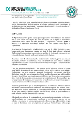 Com isso, observa-se, igual importância à aplicabilidade do método diplomático para a
análise documental na Biblioteconomia, ao oferecer parâmetros mais consistentes de
produção documental, significando ―um avanço científico (teórico e aplicado) à área.‖
(Guimarães; Moraes; Nascimento, 2005).


CONCLUSÃO

A Diplomática durante quatro séculos passou por várias transformações, mas a maior
dela é com certeza seu objeto. No final do século XX o objeto da Diplomática
confunde-se com o objeto de outra disciplina, a Arquivística, nascida a partir da
primeira, e o documento arquivístico começa a ser visto também como objeto da
Diplomática.

A apropriação da Arquivística pela Diplomática e o uso da crítica diplomática para a
compreensão dos documentos gerados nos dias de hoje dará origem à chamada
Diplomática Contemporânea, que encontra na América do Norte, mais precisamente nos
estudos de Luciana Duranti, um lócus investigativo privilegiado.

A autora, a partir de estudos realizados em documentos medievais, prova que qualquer
documento, inclusive os eletrônicos, pode ser repartido em suas partes e analisado
separadamente, de forma a identificar os elementos necessários para a compreensão dos
conjuntos documentais.

Com isso, ao publicar Diplomatics: new uses for an old science e idealizar o Projeto
InterPARES, a autora pode ser considerada um marco teórico na área, pois coloca a
Diplomática - ora com vistas para a espécie documental - em contato com várias
disciplinas, entre elas com a Arquivística. Nesse sentido, observa-se que a Diplomática
fornece, à Arquivística, uma base teórico-metodológica que lhe permite, em nossos dias,
fazer frente às demandas decorrentes dos universos de tratamento documental em que
novos contextos de produção, novos suportes, novos formatos, novas estruturas e novos
usos caracterizam a realidade informacional do cidadão.

Indo além, pode-se dizer que ao método diplomático, ao centrar sua ênfase na estrutura
documental como evidência de sua função, mas sem se esquecer dos distintos usos a
que pode servir, confere parâmetros de cientificidade não apenas ao fazer arquivístico
no que tange à identificação documental, mas, de mesma forma, ao fazer bibliotecário,
como subsídio à análise documental de conteúdo.

Adentrando no universo de organização de um conhecimento produzido (registrado e
socializado) para que o mesmo possa transformar-se em informação que, por sua vez,
subsidie a construção de um novo conhecimento, observa-se que a Diplomática ocupa,
ao lado de disciplinas como a Lingüística, a Lógica, a Terminologia e a Psicologia



                                                                                    33
 