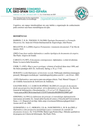 Cognitiva, um espaço interdisciplinar em cujo âmbito a organização do conhecimento
pode construir suas bases metodológicas de ação.



REFERÊNCIAS

BARROS, T. H. B.; TOGNOLI, N. B.(2008) Tipologia Documental e a Formação
Discursiva. En: Anais do I Fórum Internacional de Arquivologia. João Pessoa.

BELLOTTO, H. L.(2004) Arquivos Permanentes: tratamento documental. 2a ed. Rio de
Janeiro: FGV.

(2002) Como fazer análise diplomática e análise tipológica de documentos de arquivo.
São Paulo: Arquivo do Estado.

CARUCCI, P.(1987). Il documento contemporaneo: diplomatica e criteri di edizione.
Roma: La nuova Italia Scientifica.

COOK, T. (1997). What is past is prologue: a history of archival ideas since 1898, and
the future paradigm shift. En: Archivaria. Spring, n. 43, p. 17-63.

DURANTI, L.(s/d) Diplomatics of electronic records. Publicação eletrônica [mensagem
pessoal]. Mensagem recebida por <nataliabtognoli@yahoo.com.br>>, em 26 nov. 2005.

 (1995) Diplomática: usos nuevos para una antigua ciência. Trad. Manuel Vázquez. 1a
ed. Córdoba Associación de Archiveros de Andalucia.

GALENDE DIÁZ, J. C; GARCIA RUIPÉREZ, M.(2003) El concepto de documento
desde una perspectiva interdisciplinar: de la diplomática a la archivística. En: Revista
General de Información y Documentación, v.13, n.2, p.7-35. Disponível em:
<www.ucm.es/BUCM/revistas/byd/11321873/articulos/RGID0303220007.pdf>

GHIGNOLI, A.(1991) La definizione dei principi e le metodologie diplomatistiche:
innovazioni ed eredità. En: Annali della Facolta di Lettere e Filosofia dell‘Università di
Siena. v.12. Disponível em http://dobc.unipv.it/scrineum/biblioteca/ghignoli.html >
Acesso em 01 set. 2005.

GUIMARÃES, J. A. C.; MORAES, J. B. de.; NASCIMENTO, L. M. B. do.(2005) A
Diplomática como perspectiva metodológica para o tratamento de conteúdo de
documentos técnicos. En: VALENTIM, Marta Ligia Pomin (Org.). Métodos qualitativos
de pesquisa em Ciência da Informação. São Paulo: Polis.




                                                                                        34
 