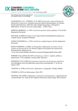 GUIMARÃES, J.A.C.; TOGNOLI, N. B. (2007) Construção e desenvolvimento da
Diplomática Arquivística: elementos para uma reflexão epistemológica. En: Richter,
Eneida Izabel Schirmer; ARAÚJO, João Cândido Graça (Org.). Paleografia e
Diplomática: 30 anos no Curso de Arquivologia – UFSM. Facos.

HEREDIA HERRERA, A. (1991) Archivística general: teoría y práctica. 5ª ed. Sevilla:
Deputación Provincial.

MACNEIL, H.(2000) Trusting records: legal, historical and diplomatic perspectives.
Canadá: Kluwer Academic Publishers.

NUÑEZ CONTRERAS, L. (1981) Archivística: estudios basicos. Sevilla: Deputación
Provincial.

RIESCO TERRERO, A.(2000). La Paleografía y Diplomática en el marco de los
estudios de Documentacíon. En: Primer Congreso Universitario de Ciencias de la
Documentación. Disponível em
<www.ucm.es/info/multidoc/multidoc/revista/num10/paginas/pdfs/Ariesco.pdf>.

ROMERO TALLAFIGO, M.(1997) Archivística y Archivos: soportes, edifício y
organización. 3ª Ed. ampliada. Carmona: S&C Ediciones.

RONDINELLI, R.C.(2004) Gerenciamento arquivístico de documentos eletrônicos:
uma abordagem teórica da diplomática arquivística contemporânea. 2a ed. Rio de
Janeiro: FGV.

TAMAYO, A. (1996) Archivivística, diplomática y sigilografia. Cátedra: Madrid.

TESSIER, G.(1952) La Diplomatique. Paris: PUF

TOGNOLI, N.B..(2008) A Diplomática Arquivística Contemporânea: o papel teórico de
Luciana Duranti. En: Anais do III Congresso Nacional de Arquivologia. Rio de Janeiro.




                                                                                     35
 