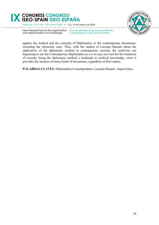 applies the method and the concepts of Diplomatics to the contemporary documents,
including the electronic ones. Thus, with the studies of Luciana Duranti about the
application of the diplomatic method in contemporary records, the archivists are
beginning to see the Contemporary Diplomatics as a si ne qua non tool for the treatment
of records, being the diplomatic method a landmark to archival knowledge, since it
provides the analysis of many kinds of documents, regardless of their nature.

PALABRAS CLAVES: Diplomática Contemporânea. Luciana Duranti. Arquivística




                                                                                    24
 