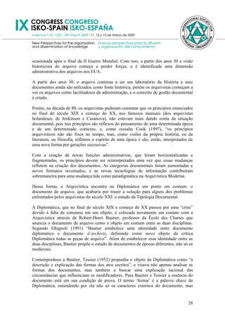 ocasionada após o final da II Guerra Mundial. Com isso, a partir dos anos 30 a visão
historicista do arquivo começa a perder forças, e é identificada uma dimensão
administrativa dos arquivos nos EUA.

A partir dos anos 30, o arquivo continua a ser um laboratório da História e seus
documentos ainda são utilizados como fonte histórica, porém os arquivistas começam a
ver os arquivos como facilitadores da administração, e o conceito de gestão documental
é criado.

Porém, na década de 80, os arquivistas puderam constatar que os princípios enunciados
no final do século XIX e começo do XX, nos famosos manuais (dos arquivistas
holandeses, de Jenkinson e Casanova), não estavam mais dando conta da situação
documental, pois tais princípios são reflexos do pensamento de uma determinada época
e de um determinado contexto, e, como ressalta Cook (1997), ―os princípios
arquivísticos não são fixos no tempo, mas, como visões da própria história, ou da
literatura, ou filosofia, refletem o espírito de uma época e são, então, interpretados de
uma nova forma por gerações sucessivas‖.

Com a criação de novas funções administrativas, que foram horizontalizadas e
fragmentadas, os princípios devem ser reinterpretados uma vez que essas mudanças
refletem na criação dos documentos. As categorias documentais foram aumentadas e
novos formatos inventados, e as novas tecnologias de informação contribuíram
sobremaneira para uma mudança tida como paradigmática na Arquivística Moderna.

Dessa forma, a Arquivística encontra na Diplomática um ponto em comum: o
documento de arquivo, que acabaria por trazer a solução para alguns dos problemas
enfrentados pelos arquivistas do século XXI: o estudo da Tipologia Documental.

A Diplomática, que no final do século XIX e começo do XX passou por uma ―crise‖
devido à falta de consenso em seu objeto, é colocada novamente em contato com a
Arquivística através de Robert-Henri Bautier, professor da École des Chartes que
anuncia o documento de arquivo como o objeto em comum entre as duas disciplinas.
Segundo Ghignoli (1991) ―Bautier estabelece uma identidade entre documento
diplomático e documento d‟archivio, definindo como novo objeto da crítica
Diplomática todas as peças de arquivo‖. Além de estabelecer essa identidade entre as
duas disciplinas, Bautier propõe o estudo de documentos de épocas diferentes, não só os
medievais.

Contemporâneo a Bautier, Tessier (1952) propunha o objeto da Diplomática como ―a
descrição e explicação das formas dos atos escritos‖, e visava não apenas analisar as
formas dos documentos, mas também a buscar uma explicação racional das
circunstâncias que influenciam os modificadores. Para Bautier e Tessier a essência do
documento está em sua condição de prova. O termo ‗forma‘ é a palavra chave da
Diplomática, entendendo por ela não só os caracteres externos do documento, mas


                                                                                      28
 