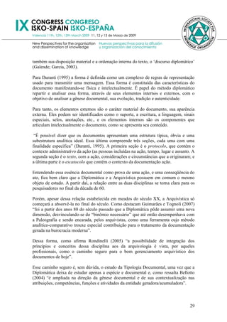 também sua disposição material e a ordenação interna do texto, o ‗discurso diplomático‘
(Galende; Garcia, 2003).

Para Duranti (1995) a forma é definida como um complexo de regras de representação
usado para transmitir uma mensagem. Essa forma é constituída das características do
documento manifestando-se física e intelectualmente. É papel do método diplomático
repartir e analisar essa forma, através de seus elementos internos e externos, com o
objetivo de analisar a gênese documental, sua evolução, tradição e autenticidade.

Para tanto, os elementos externos são o caráter material do documento, sua aparência
externa. Eles podem ser identificados como o suporte, a escritura, a linguagem, sinais
especiais, selos, anotações, etc., e os elementos internos são os componentes que
articulam intelectualmente o documento, como se apresenta seu conteúdo.

 ―É possível dizer que os documentos apresentam uma estrutura típica, óbvia e uma
subestrutura analítica ideal. Essa última compreende três seções, cada uma com uma
finalidade específica‖ (Duranti, 1995). A primeira seção é o protocolo, que contém o
contexto administrativo da ação (as pessoas incluídas na ação, tempo, lugar e assunto. A
segunda seção é o texto, com a ação, considerações e circunstâncias que a originaram; e
a última parte é o escatocolo que contém o contexto da documentação ação.

Entendendo essa essência documental como prova de uma ação, e uma conseqüência do
ato, fica bem claro que a Diplomática e a Arquivística possuem em comum o mesmo
objeto de estudo. A partir daí, a relação entre as duas disciplinas se torna clara para os
pesquisadores no final da década de 60.

Porém, apesar dessa relação estabelecida em meados do século XX, a Arquivística só
começará a absorvê-la no final do século. Como destacam Guimarães e Tognoli (2007)
―foi a partir dos anos 80 do século passado que a Diplomática pôde assumir uma nova
dimensão, desvinculando-se do ―binômio necessário‖ que até então desempenhava com
a Paleografia e sendo encarada, pelos arquivistas, como uma ferramenta cujo método
analítico-comparativo trouxe especial contribuição para o tratamento da documentação
gerada na burocracia moderna‖.

Dessa forma, como afirma Rondinelli (2005) ―a possibilidade de integração dos
princípios e conceitos dessa disciplina aos da arquivologia é vista, por aqueles
profissionais, como o caminho seguro para o bom gerenciamento arquivístico dos
documentos de hoje‖.

Esse caminho seguro é, sem dúvida, o estudo da Tipologia Documental, uma vez que a
Diplomática deixa de estudar apenas a espécie e documental e, como ressalta Bellotto
(2004) ―é ampliada na direção da gênese documental e de sua contextualização nas
atribuições, competências, funções e atividades da entidade geradora/acumuladora‖.



                                                                                       29
 