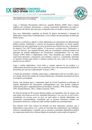 Logo, a Tipologia Documental voltar-se-á, segundo Bellotto (2004) ―para a lógica
orgânica dos conjuntos documentais: a mesma constituição diplomática em todos os
documentos do mesmo tipo, para que se disponha sobra ou cumpra a mesma função‖.

Essa nova Diplomática ampliada na direção da gênese documental é chamada de
Diplomática Arquivística Contemporânea, e seus estudos são preconizados na Itália por
Paola Carucci.

A autora é a primeira a aplicar a crítica diplomática aos documentos da administração
pública italiana, redefinindo o conceito de documento diplomático ao incluir aqueles
produzidos por uma organização no curso normal de suas funções (ou seja, o documento
de arquivo). Em 1987 Carucci publica ―Il documento contemporaneo: Diplomática e
criteri di edizione‖ que segundo Duranti, pode ser considerado a primeira tentativa da
aplicação do método diplomático aos documentos contemporâneos. Em sua obra,
Carucci (1987) define a Diplomática como ―uma disciplina que estuda a unidade
arquivística elementar, o documento, mas também o arquivo [...] analisando, sobretudo
os aspectos formais para definir a natureza jurídica dos atos, tanto na sua formação
quanto em seus efeitos‖.

Logo, a análise diplomática, ―recai sobre a vontade expressa no ato jurídico e o
conhecimento da forma na qual o ato se manifesta, isto é, das características próprias do
documento em cujo ato é representado‖ (Carucci, 1987).

A fusão dos princípios e métodos arquivísticos e diplomáticos dar-se-á na Itália, mas é
no Canadá, através dos estudos de Luciana Duranti que a disciplina encontrará um lócus
investigativo privilegiado.

Porém, vale destacar aqui, o importante papel da Escola Espanhola na aplicação do
método diplomático aos documentos contemporâneos que, sem dúvida, colaborou
sobremaneira para o engrandecimento da disciplina. (Tamayo, 1996; Romero Tallafigo,
1997; Heredia Herrera, 1991; e Nuñez Contreras, 1981).

No final da década de 80 Luciana Duranti publica sua legendária série de artigos, que
mais tarde viria tornar-se um livro, intitulada Diplomatics: new uses for an old science,
considerada um turning point na área, no qual aplica o método diplomático aos
documentos contemporâneos, ressaltando que os mesmos elementos contidos em
documentos históricos e medievais estão contidos também nos contemporâneos.

Para Duranti (s/d) ―esse esforço foi baseado em duas suposições: primeiro, que a
Diplomática é uma ciência viva, e pode ser renovada sem comprometer suas fundações
teóricas e metodológicas; e segundo, que os conceitos e princípios diplomáticos podem
ser usados para desenvolver sistemas digitais de produção e preservação de registros‖.




                                                                                      30
 