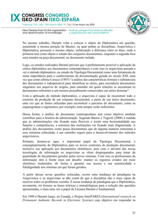 No mesmo trabalho, Duranti volta a colocar o objeto da Diplomática em questão,
assumindo a mesma posição de Bautier, na qual ambas as disciplinas, Arquivística e
Diplomática, possuem o mesmo objeto, enfatizando a diferença entre as duas, onde a
primeira tem como objeto o estudo dos conjuntos documentais, enquanto a segunda foca
seus estudos na peça documental, no documento isolado.

Logo, os estudos realizados Duranti provam que é perfeitamente possível a aplicação da
crítica diplomática aos documentos contemporâneos e com isso os arquivistas passam a
ver o método diplomático, ou estudo da Tipologia Documental como uma ferramenta de
suma importância para o conhecimento da documentação gerada no século XXI, uma
vez que como afirma Carucci (1987) ―a análise das características formais e substanciais
dos documentos é indispensável para identificar as séries, para reconduzir documentos
singulares aos arquivos de origem, para entender em quais relações se encontram os
documentos referentes a um mesmo procedimento conservados em séries distintas‖.
Com a aplicação do método diplomático, o arquivista é capaz de reconstruir todo o
contexto de produção de um conjunto documental, a partir de um único documento,
uma vez que as fontes utilizadas para reconstruir o percurso do documento, como os
organogramas e regimentos, por exemplo, nem sempre serão suficientes.

Dessa forma, a análise do documento contemporâneo tem como objetivo também
contribuir para a história da administração. Segundo Barros e Tognoli (2008) à medida
que as administrações vão ficando mais flexíveis e existe uma horizontalidade nas
funções e competências, a estrutura das instituições vai ficando mais fragmentada. A
análise dos documentos como peças documentais que de alguma maneira remontam à
essa estrutura esfacelada, é um caminho seguro para o desenvolvimento dos métodos
arquivísticos.
Portanto, destaca-se aqui, o importante papel da Tipologia Documental, e
conseqüentemente da Diplomática para os novos contextos de produção documental,
inclusive sua aplicação aos documentos eletrônicos, pois com o advento das novas
tecnologias de informação os arquivistas se vêem despreparados para tratar da
quantidade de documentos gerados pelos novos sistemas. Com isso os profissionais da
informação têm à frente mais um desafio: manter os registros criados em meio
eletrônico inalterados, de forma a garantir seu acesso e sua autenticidade e
fidedignidade nos sistemas em que foram gerados.

A partir dessas novas questões colocadas, ocorre uma mudança de paradigma na
Arquivística e os arquivistas se dão conta de que a disciplina não é mais capaz de
resolver todos os problemas sozinha. É nessa mudança de paradigma que a Diplomática,
novamente, irá fornece as bases teóricas e metodológicas para a solução das questões
apresentadas, e mais uma vez o papel de Luciana Duranti é fundamental.

Em 1999 é Duranti lança, no Canadá, o Projeto InterPARES (International research on
Permanent Authentic Records in Electronic Systems) cujo objetivo era responder às


                                                                                     31
 