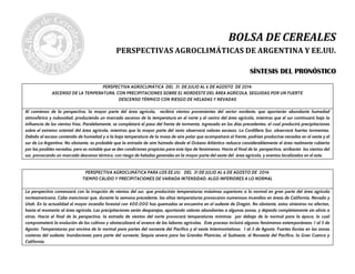 BOLSA DE CEREALES
PERSPECTIVAS AGROCLIMÁTICAS DE ARGENTINA Y EE.UU.
SSÍÍNNTTEESSIISS DDEELL PPRROONNÓÓSSTTIICCOO
PERSPECTIVA AGROCLIMÁTICA DEL 31 DE JULIO AL 6 DE AGOSTO DE 2014:
ASCENSO DE LA TEMPERATURA, CON PRECIPITACIONES SOBRE EL NORDESTE DEL ÁREA AGRÍCOLA, SEGUIDAS POR UN FUERTE
DESCENSO TÉRMICO CON RIESGO DE HELADAS Y NEVADAS
Al comienzo de la perspectiva, la mayor parte del área agrícola, recibirá vientos provenientes del sector nordeste, que aportarán abundante humedad
atmosférica y nubosidad, produciendo un marcado ascenso de la temperatura en el norte y el centro del área agrícola, mientras que el sur continuará bajo la
influencia de los vientos fríos. Paralelamente, se completará el paso del frente de tormenta, ingresado en los días precedentes, el cual producirá precipitaciones
sobre el extremo oriental del área agrícola, mientras que la mayor parte del resto observará valores escasos. La Cordillera Sur, observará fuertes tormentas.
Debido al escaso contenido de humedad y a la baja temperatura de la masa de aire polar que acompañará al frente, podrían producirse nevadas en el oeste y el
sur de La Argentina. No obstante, es probable que la entrada de aire húmedo desde el Océano Atlántico reduzca considerablemente el área realmente cubierta
por las posibles nevadas, pero es notable que se den condiciones propicias para este tipo de fenómenos. Hacia el final de la perspectiva, arribarán los vientos del
sur, provocando un marcado descenso térmico, con riesgo de heladas generales en la mayor parte del oeste del área agrícola, y eventos localizados en el este.
PERSPECTIVA AGROCLIMÁTICA PARA LOS EE.UU. DEL 31 DE JULIO AL 6 DE AGOSTO DE 2014:
TIEMPO CÁLIDO Y PRECIPITACIONES DE VARIADA INTENSIDAD, ALGO INFERIORES A LO NORMAL
La perspectiva comenzará con la irrupción de vientos del sur, que producirán temperaturas máximas superiores a lo normal en gran parte del área agrícola
norteamericana. Cabe mencionar que, durante la semana precedente, las altas temperaturas provocaron numerosos incendios en áreas de California, Nevada y
Utah. En la actualidad el mayor incendio forestal con 400.000 has quemadas se encuentra en el sudeste de Oregón. No obstante, estos siniestros no afectan,
hasta el momento al área agrícola. Las precipitaciones serán desparejas, aportando valores abundantes a algunas zonas, y dejando completamente sin alivio a
otras. Hacia el final de la perspectiva, la entrada de vientos del norte provocará temperaturas mínimas por debajo de lo normal para la época, lo cual
comprometerá la evolución de los cultivos y obstaculizará el avance de las labores agrícolas. Este proceso incluirá algunos fenómenos extemporáneos: 1 al 5 de
Agosto: Temperaturas por encima de lo normal para partes del noroeste del Pacífico y el oeste Intermontañoso; 1 al 3 de Agosto: Fuertes lluvias en las zonas
costeras del sudeste; Inundaciones para parte del suroeste; Sequía severa para las Grandes Planicies, el Sudoeste, el Noroeste del Pacífico, la Gran Cuenca y
California.
 