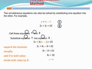 Two simultaneous equations can also be solved by substituting one equation into
the other. For example,
Call these equations 1 and 2 .
y = 2x – 3
2x + 3y = 23
1
2
Substitute equation 1 into equation 2 .
y = 2x – 3
2x + 3(2x – 3) = 23
expand the brackets: 2x + 6x – 9 = 23
simplify: 8x – 9 = 23
add 9 to both sides: 8x = 32
x = 4
divide both sides by 8:
The Substitution
Method
 
