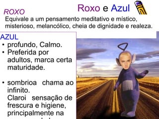 Roxo  e  Azul AZUL  profundo, Calmo. Preferida por adultos, marca certa maturidade.  sombriochama ao infinito.  Claro sensação de frescura e higiene, principalmente na presença de branco. Equivale a um pensamento meditativo e místico,  misterioso, melancólico, cheia de dignidade e realeza. ROXO 