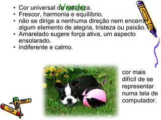 Verde Cor universal da natureza.  Frescor, harmonia e equilíbrio. não se dirige a nenhuma direção nem encerra algum elemento de alegria, tristeza ou paixão. Amarelado sugere força ativa, um aspecto ensolarado.  indiferente e calmo.  cor mais difícil de se representar  numa tela de computador.  