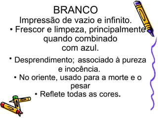 BRANCO   Impressão de vazio e infinito.  Frescor e limpeza, principalmente quando combinado com azul. Desprendimento;   associado à pureza e inocência.  No oriente, usado para a morte e o pesar Reflete todas as cores . 