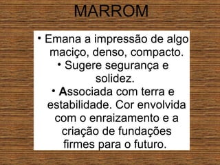 MARROM Emana a impressão de algo maciço, denso, compacto. Sugere segurança e solidez.  A ssociada com terra e estabilidade. Cor envolvida com o enraizamento e a criação de fundações firmes para o futuro.  