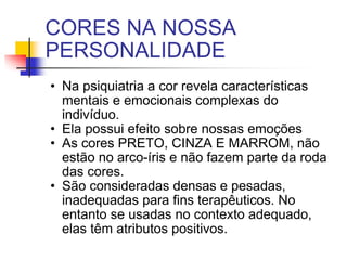 CORES NA NOSSA PERSONALIDADE Na psiquiatria a cor revela características mentais e emocionais complexas do indivíduo. Ela possui efeito sobre nossas emoções As cores PRETO, CINZA E MARROM, não estão no arco-íris e não fazem parte da roda das cores. São consideradas densas e pesadas, inadequadas para fins terapêuticos. No entanto se usadas no contexto adequado, elas têm atributos positivos. 