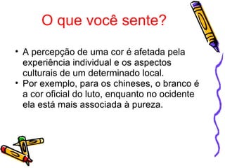 O que você sente? A percepção de uma cor é afetada pela experiência individual e os aspectos culturais de um determinado local. Por exemplo, para os chineses, o branco é a cor oficial do luto, enquanto no ocidente ela está mais associada à pureza. 
