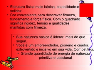 Estrutura física mais básica, estabilidade e solidez.  Cor conveniente para descrever firmeza, fundamento e força física. Com o quadrado significa rigidez, tensão e qualidades mantidas com firmeza. Sua natureza básica é liderar, mais do que seguir. Você é um empreendedor, pioneiro e criador, extrovertido e incisivo em sua vida. Competitivo. Grande quantidade de energia de natureza primitiva e passional 