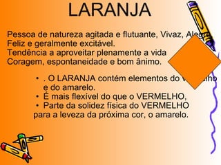 Pessoa de natureza agitada e flutuante, Vivaz, Alegre, Feliz e geralmente excitável. Tendência a aproveitar plenamente a vida Coragem, espontaneidade e bom ânimo. . O LARANJA contém elementos do vermelho e do amarelo. É mais flexível do que o VERMELHO,  Parte da solidez física do VERMELHO para a leveza da próxima cor, o amarelo. LARANJA 