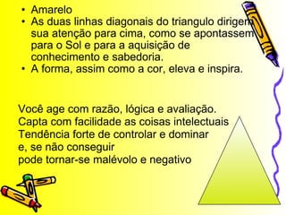 Amarelo As duas linhas diagonais do triangulo dirigem sua atenção para cima, como se apontassem para o Sol e para a aquisição de conhecimento e sabedoria. A forma, assim como a cor, eleva e inspira. Você age com razão, lógica e avaliação. Capta com facilidade as coisas intelectuais Tendência forte de controlar e dominar e, se não conseguir pode tornar-se malévolo e negativo 