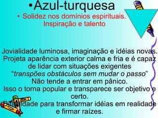 Jovialidade luminosa, imaginação e idéias novas. Projeta aparência exterior calma e fria e é capaz de lidar com situações exigentes “ transpões obstáculos sem mudar o passo ” Não tende a entrar em pânico. Isso o torna popular e transparece ser objetivo e certo. Dificuldade para transformar idéias em realidade e firmar raízes. Azul-turquesa Solidez nos domínios espirituais. Inspiração e talento 