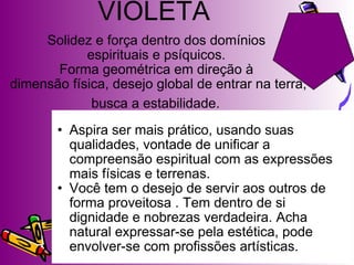 Aspira ser mais prático, usando suas qualidades, vontade de unificar a compreensão espiritual com as expressões mais físicas e terrenas.  Você tem o desejo de servir aos outros de forma proveitosa . Tem dentro de si dignidade e nobrezas verdadeira. Acha natural expressar-se pela estética, pode envolver-se com profissões artísticas. Solidez e força dentro dos domínios  espirituais e psíquicos.  Forma geométrica em direção à  dimensão física, desejo global de entrar na terra, busca a estabilidade.   VIOLETA 