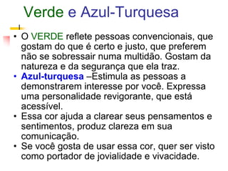 Verde  e Azul-Turquesa O   VERDE  reflete pessoas convencionais, que gostam do que é certo e justo, que preferem não se sobressair numa multidão. Gostam da natureza e da segurança que ela traz.  Azul-turquesa   –Estimula as pessoas a demonstrarem interesse por você. Expressa uma personalidade revigorante, que está acessível.  Essa cor ajuda a clarear seus pensamentos e sentimentos, produz clareza em sua comunicação.  Se você gosta de usar essa cor, quer ser visto como portador de jovialidade e vivacidade.  