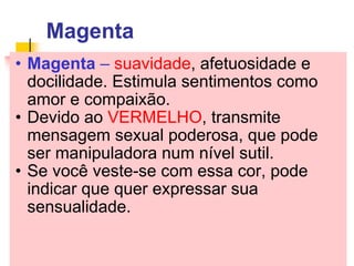 Magenta Magenta  –  suavidade , afetuosidade e docilidade. Estimula sentimentos como amor e compaixão. Devido ao  VERMELHO , transmite mensagem sexual poderosa, que pode ser manipuladora num nível sutil.  Se você veste-se com essa cor, pode indicar que quer expressar sua sensualidade. 