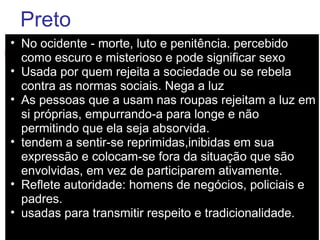 Preto No ocidente - morte, luto e penitência. percebido como escuro e misterioso e pode significar sexo Usada por quem rejeita a sociedade ou se rebela contra as normas sociais. Nega a luz  As pessoas que a usam nas roupas rejeitam a luz em si próprias, empurrando-a para longe e não permitindo que ela seja absorvida.  tendem a sentir-se reprimidas,inibidas em sua expressão e colocam-se fora da situação que são envolvidas, em vez de participarem ativamente.  Reflete autoridade: homens de negócios, policiais e padres.  usadas para transmitir respeito e tradicionalidade. 