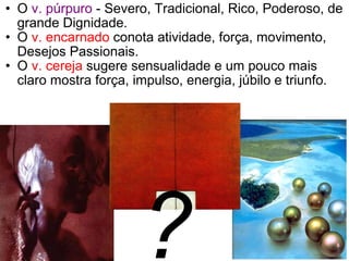 O  v. púrpuro  - Severo, Tradicional, Rico, Poderoso, de grande Dignidade. O  v. encarnado  conota atividade, força, movimento, Desejos Passionais. O  v. cereja  sugere sensualidade e um pouco mais claro mostra força, impulso, energia, júbilo e triunfo.  ? 