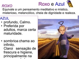 Roxo  e  Azul AZUL  profundo, Calmo. Preferida por adultos, marca certa maturidade.  sombriochama ao infinito.  Claro sensação de frescura e higiene, principalmente na presença de branco. Equivale a um pensamento meditativo e místico,  misterioso, melancólico, cheia de dignidade e realeza. ROXO 
