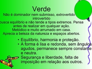 Verde Não é dominador nem submisso, extrovertido ou introvertido busca equilíbrio e não tende a tipos extremos. Pensa antes de realizar em qualquer ação. Metódico e muito arrumado em casa. Aprecia a beleza da natureza e espaços abertos. Equilíbrio, harmonia e proteção. A forma é lisa e redonda, sem ângulos agudos, permanece sempre constante e neutra. Segurança e liberdade, falta de imposição em relação aos outros.  
