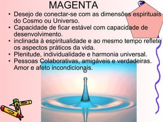 MAGENTA Desejo de conectar-se com as dimensões espirituais do Cosmo ou Universo. Capacidade de ficar estável com capacidade de desenvolvimento. inclinada à espiritualidade e ao mesmo tempo reflete os aspectos práticos da vida.  Plenitude, individualidade e harmonia universal. Pessoas Colaborativas, amigáveis e verdadeiras. Amor e afeto incondicionais. 
