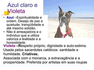 Azul claro e Violeta Azul   –Espiritualidade e ordem. Desejo de paz e quietude, tranqüilidade e até mesmo solidão.  Não é ameaçadora e o individuo que a utiliza valoriza a lealdade e a honestidade.  Violeta  –R espeito próprio, dignidade e auto-estima. Usada pelos sacerdotes católicos: santidade e humildade.  Criativas.   Associada com o monarca, a extravagância e a prosperidade. Preferida por artistas em suas roupas 