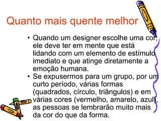 Quanto mais quente melhor Quando um designer escolhe uma cor, ele deve ter em mente que está lidando com um elemento de estímulo imediato e que atinge diretamente a emoção humana. Se expusermos para um grupo, por um curto período, várias formas (quadrados, círculo, triângulos) e em várias cores (vermelho, amarelo, azul), as pessoas se lembrarão muito mais da cor do que da forma.  