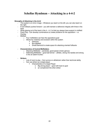Schellas Hyndman – Attacking in a 4-4-2
Strengths of Attacking in the 4-4-2
- This system is a mirror image – Whatever you teach on the left, you can also teach on
the right
- If one fullback pushes forward – you still maintain a defensive integrity with three in the
back
- While playing out of the back in the 4 – 4- 2 is that you always have support in midfield
- Flank Play - Can develop combinations to create problems for the opposition – i.e.
Overlap
- Midfield
o Four midfielders can face the oppositions goal
o Allows for creativity and evolution within the system
Diamond
Box Midfield
Small Diamond to create space for attacking oriented fullbacks
- Characteristics of Central Midfielders
o Attacking Midfielder – penetrate, good passer (motor genius)
o Defending Midfielder – good ball winner – athletic, strong into tackles and strong
in the air (talent hunter)
- Strikers
o Lots of room to play – Can survive on athleticism rather than technical ability
o Can use striker as a target player
Characteristics of a target Player
• Big strong player – good with back to goal
• an complement the other striker
22
 