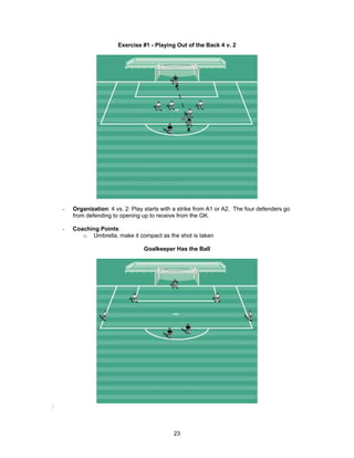 Exercise #1 - Playing Out of the Back 4 v. 2
- Organization: 4 vs. 2: Play starts with a strike from A1 or A2. The four defenders go
from defending to opening up to receive from the GK.
- Coaching Points:
o Umbrella, make it compact as the shot is taken
Goalkeeper Has the Ball
:
23
 