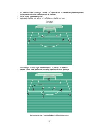 - As the ball travels to the right fullback – 1st
defender run to the deepest player to prevent
back pass and so that the ball cannot be switched
- Other striker pressures the ball
- Anticipate that the ball will go to the fullback – start to run early
Variation
- Strikers split to encourage the center backs to play out of the back
- Let the center back get the ball, but stop the fullbacks from getting it
As the center back travels forward, strikers must pinch
37
 