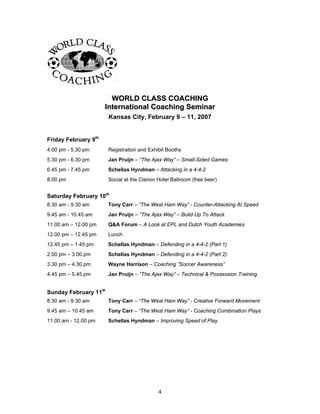 WWOORRLLDD CCLLAASSSS CCOOAACCHHIINNGG
IInntteerrnnaattiioonnaall CCooaacchhiinngg SSeemmiinnaarr
Kansas City, February 9 – 11, 2007
Friday February 9th
4.00 pm - 5.30 pm Registration and Exhibit Booths
5.30 pm - 6.30 pm Jan Pruijn – “The Ajax Way” – Small-Sided Games
6.45 pm - 7.45 pm Schellas Hyndman – Attacking in a 4-4-2
8.00 pm Social at the Clarion Hotel Ballroom (free beer)
Saturday February 10th
8.30 am - 9.30 am Tony Carr – “The West Ham Way” - Counter-Attacking At Speed
9.45 am - 10.45 am Jan Pruijn – “The Ajax Way” – Build Up To Attack
11.00 am – 12.00 pm Q&A Forum – A Look at EPL and Dutch Youth Academies
12.00 pm – 12.45 pm Lunch
12.45 pm – 1.45 pm Schellas Hyndman – Defending in a 4-4-2 (Part 1)
2.00 pm – 3.00 pm Schellas Hyndman – Defending in a 4-4-2 (Part 2)
3.30 pm – 4.30 pm Wayne Harrison – Coaching ”Soccer Awareness”
4.45 pm – 5.45 pm Jan Pruijn – “The Ajax Way” – Technical & Possession Training
Sunday February 11th
8.30 am - 9.30 am Tony Carr – “The West Ham Way” - Creative Forward Movement
9.45 am – 10.45 am Tony Carr – “The West Ham Way” - Coaching Combination Plays
11.00 am - 12.00 pm Schellas Hyndman – Improving Speed of Play
4
 