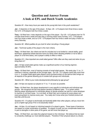 Question and Answer Forum
A look at EPL and Dutch Youth Academies
Question #1 - How many hours per week do the young kids train in the youth academies?
Jan – It depends on the age of the player. At Ajax, U8 – U13 players train three times a week.
Our U14 –U19 players train four times a week.
Tony – At West ham, it also depends on the age of the player. Our U9 – U12 players train for 75
minutes three times a week and also play a morning match every Sunday. U12 – U16 players
train four times a week, and our U16 – U19 players train four times a week and play a match on
every Saturday.
Question #2 - What qualities do you look for when recruiting a Young player
Jan – Technical quality of the player is the main criteria.
Tony – At West Ham, the criteria we look for includes but is not limited to: natural ability, good
technique, speed/size (these become more of a factor when deciding whether or not to take a
player on a full time basis), and a player’s ability to effect a match.
Question # 3 - How important are small sided games? Who often are they used and when do you
bring them in?
Jan – At Ajax small sided games make up a significant portion of our training regimen;
approximately 35-40%.
Tony – At West Ham, most of training consists of small sided games. We rarely play 11 vs. 11
matches in training, especially at the younger ages. Our U8 – U11 players never play more than
4 vs. 4. A smaller sided game gets players more touches/contact on the ball but also brings out
all aspects of the games allowing you to isolate both groups and individuals.
Question #4 – What is your clubs developmental philosophy by age group?
Jan – At Ajax we expose our players to 11 vs. 11 as soon as possible.
Tony – At West Ham, the player development is very specific to individuals and individual age
groups. We recognize the fact that players develop at different rates. To a certain extent,
tailoring player development to individuals allows us decide whether we wait for a slow developer
to improve or cut them loose. In a nut shell, at West Ham we’re looking for every player and
every group/team to improve every year. You really don’t know what your finished product will
look like until the end.
Question # 5 - If a player is technically and tactically better than other players, will you move him
up to a higher age group if he is not physically ready?
Jan – At Ajax, it’s not based on individual aspects of a player’s game. These types of decisions
are based on a total combination of qualities. If a player is small, but can compensate based due
in part to strengths in other parts of his game, we will move that player up.
Tony – At West Ham, we make the judgment based on the individual. We believe that we need
to constantly challenge our more talented players. Therefore if their physical stature is a factor,
46
 