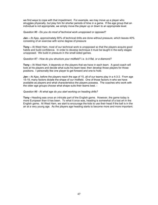 we find ways to cope with that impediment. For example, we may move up a player who
struggles physically, but play him for shorter periods of time in a game. If the age group that an
individual is not appropriate, we simply move the player up or down to an appropriate level.
Question #6 - Do you do most of technical work unopposed or opposed?
Jan – At Ajax, approximately 60% of technical drills are done without pressure, which leaves 40%
consisting of an exercise with some degree of pressure
Tony – At West Ham, most of our technical work is unopposed so that the players acquire good
habits and build confidence. In order to develop technique it must be taught in the early stages
unopposed. We build in pressure in the small sided games.
Question #7 - How do you structure your midfield? i.e. Is it flat, or a diamond?
Tony – At West Ham, it depends on the players that we have in each team. A good coach will
look at his players and decide what suits his team best; then develop those players for those
positions. I personally like one player to get forward and one to hold.
Jan – At Ajax, before the players reach the age of 15, all of our teams play in a 4-3-3. From age
15-19, many factors dictate the shape of our midfield. One of those factors in who we have
available as players and what characteristics the players possess. The coaches who work with
the older age groups choose what shape suits their teams best. -
Question #8 - At what age do you start working on heading drills?
Tony - Heading was once an intricate part of the English game. However, the game today is
more European than it has been. To what it once was, heading is somewhat of a lost art in the
English game. At West Ham, we start to encourage the kids to use their head if the ball is in the
air at a very young age. As the players age heading starts to become more and more important.
47
 