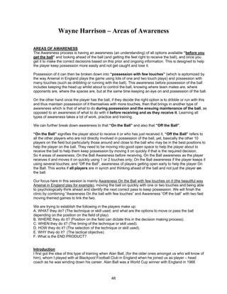 Wayne Harrison – Areas of Awareness
AREAS OF AWARENESS
The Awareness process is having an awareness (an understanding) of all options available “before you
get the ball” and looking ahead of the ball (and getting the feet right to receive the ball), and once you
get it to make the correct decisions based on this prior and ongoing information. This is designed to help
the player keep possession more easily and not get caught and lose it.
Possession of it can then be broken down into “possession with few touches” (which is epitomized by
the way Arsenal in England plays the game using lots of one and two touch plays) and possession with
many touches (such as dribbling or running with the ball). This awareness before possession of the ball
includes keeping the head up whilst about to control the ball, knowing where team mates are, where
opponents are, where the spaces are, but at the same time keeping an eye on and possession of the ball.
On the other hand once the player has the ball, if they decide the right option is to dribble or run with this
and thus maintain possession of it themselves with more touches, then that brings in another type of
awareness which is that of what to do during possession and the ensuing maintenance of the ball, as
opposed to an awareness of what to do with it before receiving and as they receive it. Learning all
types of awareness takes a lot of work, practice and training.
We can further break down awareness to that “On the Ball” and also that “Off the Ball”.
“On the Ball” signifies the player about to receive it or who has just received it, “Off the Ball” refers to
all the other players who are not directly involved in possession of the ball, yet, basically the other 10
players on the field but particularly those around and close to the ball who may be in the best positions to
help the player on the ball. They need to be moving into good open space to help the player about to
receive the ball to help them keep possession by moving it on quickly if that is the required decision.
So 4 areas of awareness; On the Ball Awareness before receiving, On the Ball awareness as the player
receives it and moves it on quickly using 1 or 2 touches only; On the Ball awareness if the player keeps it
using several touches; and “Off the Ball”, awareness of players getting open early to help the player On
the Ball. This works if all players are in synch and thinking ahead of the ball and not just the player on
the ball.
Our focus here in this session is mainly Awareness On the Ball with few touches on it (the beautiful way
Arsenal in England play for example), moving the ball on quickly with one or two touches and being able
to psychologically think ahead and identify the next correct pass to keep possession. We will finish the
clinic by combining “Awareness On the ball with few touches” and Awareness “Off the ball” with two fast
moving themed games to link the two.
We are trying to establish the following in the players make up:
A. WHAT they do? (The technique or skill used; and what are the options to move or pass the ball
depending on the position on the field of play).
B. WHERE they do it? (Position on the field can dictate this in the decision making process).
C. WHEN they do it? (The timing of the technique or skill used).
D. HOW they do it? (The selection of the technique or skill used).
E. WHY they do it? (The tactical objective).
F. What is the END PRODUCT?
Introduction
I first got the idea of this type of training when Alan Ball, (for the older ones amongst us who will know of
him), whom I played with at Blackpool Football Club in England when he joined us as player – head
coach as he was winding down his career. Alan Ball was a World Cup winner with England in 1966
48
 