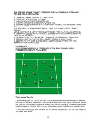 THE DECISION MAKING THOUGHT PROCESSES THE PLAYER IS GOING THROUGH AT
ANY ONE TIME IS AS FOLLOWS:
1. OBSERVING WHERE THE BALL IS COMING FROM.
2. OBSERVING HOW THE BALL IS COMING.
3. KNOWING WHERE THEIR TEAMMATES ARE.
4. KNOWING WHERE THE OPPOSITION PLAYERS ARE.
5. DECIDING “WHAT” SHOULD THE PLAYER DO WITH THE BALL. THE TECHNIQUE / SKILL
TO
USE (EMPHASIS ON A GOOD FIRST TOUCH) - PASS, RUN, SHOOT, CROSS, DRIBBLE,
DUMMY /
LEAVE. (NARROW THE LIST OF POSSIBLE OUTCOMES FROM ALL AVAILABLE OPTIONS).
6. OBSERVING “WHERE” TO PLAY THE BALL. (ASSESS OPEN SPACES AND SUPPORTING
OPTIONS ON THE FIELD).
7. DECIDING “WHEN” TO PLAY THE BALL. (TIMING OF THE TECHNIQUE / SKILL USED).
8. DECIDING “HOW” TO PLAY THE BALL. (SELECT A SPECIFIC SKILL TO USE).
9. DECIDING “WHY” A GIVEN CHOICE IS BEST. (COMPARE ALL OPTIONS WITH THE
TEAM’S TACTICAL OBJECTIVES).
PROGRESSION 1
DEVELOPING AWARENESS IN POSSESSION OF THE BALL THROUGH A FUN
POSSESSION GAME WITH A BALL EACH
This is a good Warm Up
1. Each of 12 players has a ball to play with. They must protect their own soccer ball but at the same
time try to kick someone else’s ball out the area. When your ball is kicked out you cannot kick anyone
else’s ball out. You can vary the game by allowing them chances, maybe up to three each before they
are ultimately out of the game. When they are out have them juggle the ball to keep practicing skills.
2. Play until the last player is left with their own ball still and everyone else’s ball has been kicked out.
This player is the winner.
50
 