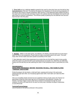 5. Every ball won by a defender must be passed to the coach to show they have won the ball but also
kept possession of the ball. This teaches the players the importance of not just winning possession of
the ball but also trying to maintain possession after winning it. If the defending player passes the ball to
the coach and it is not accurate and does not get to the coaches feet then the attacker who had the ball
gets it back to continue in possession. This ensures quality of passing from the defender who has won
back the ball in the first place.
6. Develop – Make it a two team game, one defends, one attacks, time each team as to how long it
takes for them to win possession of each ball and make a successful pass to the coach. The clock
stops when all the 6 balls have been passed successfully to the coach.
7. Now defenders need to have awareness too as when they win the ball they need to know quickly
where the coach is to pass the ball to and consequently be successful. So, whilst they are defending
trying to win the ball they are also watching the coach in their peripheral vision to see where he or she
is.
PROGRESSION 3
DEVELOPING AWARENESS “BEFORE” RECEIVING THE BALL: TWO TEAMS PLAYING
“THROUGH” EACH OTHER
Divide the players into two teams, a ball each team, passing and moving in the same area
passing through each other, but not playing against each other. Each team can’t take the other
team’s ball.
This is an incredibly simple exercise but one I watched a famous Youth coach, Eric Harrison at
Manchester United do many years ago at an FA Symposium with Beckham, Scholes, the
Neville’s and Ryan Giggs to name a few famous players he developed through the youth
academy. He told us he used this for his warm up every day to develop his player’s awareness
on and off the ball.
Technical/Tactical Design
Lots of touches on the ball are achieved in this practice.
53
 