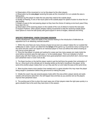 b) Observation of this movement or run by this player by the other players
c) Observation by the one player receiving the pass as this movement of a run outside the area is
taking place
d) Decision by this player to make the one pass they need to the outside player
e) Quality of Passing: A one or two touch pass to the outside player for speed of action to show the run
was spotted
f) Weight of pass to the next passing player so they have the choice of making a one touch pass if they
have seen the run
g) Observation of the receiving player on the outside of the runs of others to receive the next pass
h) Support Positions: Other players already making movements to help the receiving outside player
have options to move the ball quickly with good support in terms of angles, distances and timing.
SPECIFIC PERIPHERAL VISION COACHING SESSION
Further development, ideas and ideals of this practice leading to the introduction of defenders as
opposition but in an attacking overload situation.
1. Within the zone there are many choices of pass but as soon as a player makes the run outside that
is the pass to make. Coach can determine the tempo of the game e.g. to avoid too many running out at
the same time the coach can signal to an individual player to move out without the others knowing so
only one at a time goes out.
2. Once the free player is outside and waiting for a pass see how many passes are made inside the
zone before someone sees the right pass i.e. to the outside player. This is an indication of which
players play with their heads up (and hence have good peripheral vision) and which don’t, (hence have
poor peripheral vision or even none at all).
3. The fewer touches on the ball the player needs to get the ball there the greater their anticipation of
the run. (One touch is the ultimate aim to develop where as the ball is traveling to the player, at the
same time another player makes their run out; they see the run and make the pass at the same time).
4. More touches means more reaction time needed and in a game situation this may mean the player
being caught in possession before they get around to making the pass.
5. Initially the coach may see several passes made within the area whilst a player stands and waits
outside until someone sees them; this will happen less and less as you practice and as the players
improve their peripheral vision.
6. The exciting part of this is when the coach sees one of their players make the right pass quickly in a
game situation due to the work they have done in this session.
58
 