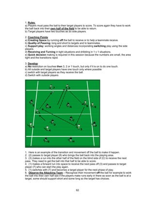 1. Rules:
a) Players must pass the ball to their target players to score. To score again they have to work
the ball back into their own half of the field to be able to return.
b) Target players have two touches as do side players.
2. Coaching Points:
a) Creating Space by running off the ball to receive or to help a teammate receive.
b) Quality of Passing; long and short to targets and to teammates.
c) Support play: working angles and distances incorporating switching play using the side
players.
d) Receiving and Turning in tight situations and dribbling in 1 v 1 situations.
e) Quick decision making is required in this session because the numbers are small, the area
tight and the transitions rapid.
3. Develop:
a) No restriction on touches then 3, 2 or 1 touch, but only if it is on to do one touch.
b) All outside and target players have one touch only where possible
c) switch with target players as they receive the ball.
d) Switch with outside players
1. Here is an example of the transition and movement off the ball to make it happen.
2. (2) passes to target player (8) who brings the ball back into the playing area.
3. (3) makes a run into the other half of the field on the blind side of (C) to receive the next
pass. They need to get the ball into that half to be able to score.
4. (1) makes a forward run into space to receive the next pass off (3) and passes to target
player (7) who can start the play again.
5. (1) switches with (7) and becomes a target player for the next phase of play.
6. Observe the Attacking Team – Recognize their movement off the ball for example to work
the ball into their own half see if the players make runs early in there as soon as the ball is at a
target, some should support short and some long so the target has choices.
62
 