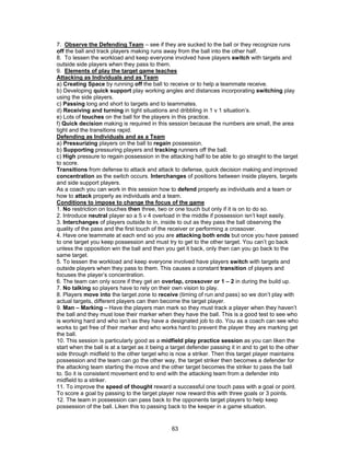 7. Observe the Defending Team – see if they are sucked to the ball or they recognize runs
off the ball and track players making runs away from the ball into the other half.
8. To lessen the workload and keep everyone involved have players switch with targets and
outside side players when they pass to them.
9. Elements of play the target game teaches
Attacking as Individuals and as Team
a) Creating Space by running off the ball to receive or to help a teammate receive.
b) Developing quick support play working angles and distances incorporating switching play
using the side players.
c) Passing long and short to targets and to teammates.
d) Receiving and turning in tight situations and dribbling in 1 v 1 situation’s.
e) Lots of touches on the ball for the players in this practice.
f) Quick decision making is required in this session because the numbers are small, the area
tight and the transitions rapid.
Defending as Individuals and as a Team
a) Pressurizing players on the ball to regain possession.
b) Supporting pressuring players and tracking runners off the ball.
c) High pressure to regain possession in the attacking half to be able to go straight to the target
to score.
Transitions from defense to attack and attack to defense, quick decision making and improved
concentration as the switch occurs. Interchanges of positions between inside players, targets
and side support players.
As a coach you can work in this session how to defend properly as individuals and a team or
how to attack properly as individuals and a team.
Conditions to impose to change the focus of the game
1. No restriction on touches then three, two or one touch but only if it is on to do so.
2. Introduce neutral player so a 5 v 4 overload in the middle if possession isn’t kept easily.
3. Interchanges of players outside to in, inside to out as they pass the ball observing the
quality of the pass and the first touch of the receiver or performing a crossover.
4. Have one teammate at each end so you are attacking both ends but once you have passed
to one target you keep possession and must try to get to the other target. You can’t go back
unless the opposition win the ball and then you get it back, only then can you go back to the
same target.
5. To lessen the workload and keep everyone involved have players switch with targets and
outside players when they pass to them. This causes a constant transition of players and
focuses the player’s concentration.
6. The team can only score if they get an overlap, crossover or 1 – 2 in during the build up.
7. No talking so players have to rely on their own vision to play.
8. Players move into the target zone to receive (timing of run and pass) so we don’t play with
actual targets, different players can then become the target player.
9. Man – Marking – Have the players man mark so they must track a player when they haven’t
the ball and they must lose their marker when they have the ball. This is a good test to see who
is working hard and who isn’t as they have a designated job to do. You as a coach can see who
works to get free of their marker and who works hard to prevent the player they are marking get
the ball.
10. This session is particularly good as a midfield play practice session as you can liken the
start when the ball is at a target as it being a target defender passing it in and to get to the other
side through midfield to the other target who is now a striker. Then this target player maintains
possession and the team can go the other way, the target striker then becomes a defender for
the attacking team starting the move and the other target becomes the striker to pass the ball
to. So it is consistent movement end to end with the attacking team from a defender into
midfield to a striker.
11. To improve the speed of thought reward a successful one touch pass with a goal or point.
To score a goal by passing to the target player now reward this with three goals or 3 points.
12. The team in possession can pass back to the opponents target players to help keep
possession of the ball. Liken this to passing back to the keeper in a game situation.
63
 