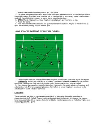 1. Now we take the session into a game. It is a 4 v 4 game.
2. The inside numbered players work with outside numbered players and score by completing a pass to
the outside players. They then have to get the ball to the other side to score again. Inside Letters players
work with the outside letters players so teams play in opposite directions.
3. GAME: Play to 10 goals then rotate the players so all players get the chance to play.
4. Rotate the teams.
5. Here the number team have scored one goal at one end then switched the play to the other end by
quick and accurate passing to score another goal.
GAME SITUATION SWITCHING WITH OUTSIDE PLAYERS
1. Developing the idea with outside players switching with inside players on scoring a goal with a pass.
2. Progression: Introduce scoring a goal by making a successful one touch pass within the game to
encourage the players to think quickly and make instant decisions when they receive the ball.
3. Have outside players switching positions so when they receive the pass it is to a moving player and
not one stood still. This is more passing to space than to feet, to where the players is going to on the
outside as they switch with their teammate.
Conclusion
These are just a few ideas of many ways you can begin to teach your players the essentials of
Awareness on and off the ball. This concept is an increasingly important part of the game that players
have to develop to be able to improve their play and better maintain possession of the ball during the ever
increasing pace of the game.
68
 